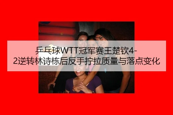 乒乓球WTT冠军赛王楚钦4-2逆转林诗栋后反手拧拉质量与落点变化